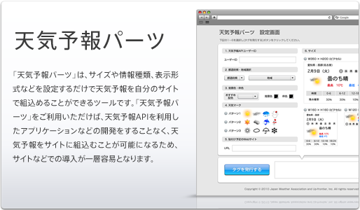 「天気予報パーツ」は、サイズや情報種類、表示形式などを設定するだけで天気予報を自分のサイトの組込めることができるツールです。「天気予報パーツ」をご利用いただけば、天気予報APIを利用したアプリケーションなどの開発をすることなく、天気予報をサイトの組込むことが可能になるので、小規模サイトなどでの導入が一層容易となります。